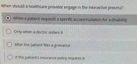 When should a healthcare provider engage in the interactive process?
When a patient requests a specific accommodation for a disability
Only when a doctor orders it
After the patient files a grievance
If the patient's insurance policy requires it