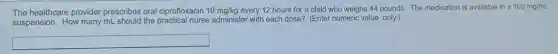 The healthcare provider prescribes oral ciprofloxacin 10mg/kg every 12 hours for a child who weighs 44 pounds. The medication is available in a 100mg/mL
suspension. How many mL should the practical nurse administer with each dose? (Enter numeric value only.)
square