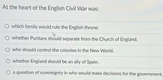 At the heart of the English Civil War was:
which family would rule the English throne.
whether Puritans should separate from the Church of England.
who should control the colonies in the New World.
whether England should be an ally of Spain.
a question of sovereignty in who would make decisions for the government.