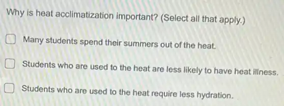 Why is heat acclimatization important? (Select all that apply.)
Many students spend their summers out of the heat.
D
Students who are used to the heat are less likely to have heat illness.
Students who are used to the heat require less hydration.