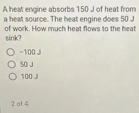 A heat engine absorbs 150 J of heat from
a heat source. The heat engine does 50 J
of work. How much heat flows to the heat
sink?
-100J
50J
100J
2 of 4