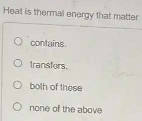 Heat is thermal energy that matter
contains.
transfers.
both of these
none of the above