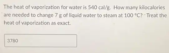 The heat of vaporization for water is 540cal/g How many kilocalories
are needed to change 7 g of liquid water to steam at 100^circ C ? Treat the
heat of vaporization as exact.
square