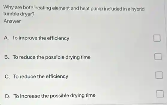 Why are both heating element and heat pump included in a hybrid
tumble dryer?
Answer
A. To improve the efficiency
B. To reduce the possible drying time
C. To reduce the efficiency
D. To increase the possible drying time