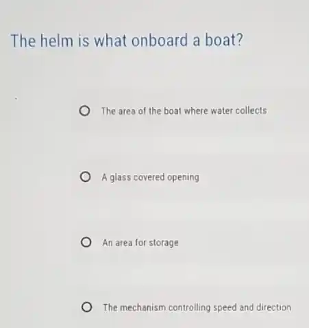 The helm is what onboard a boat?
The area of the boat where water collects
A glass covered opening
An area for storage
The mechanism controlling speed and direction
