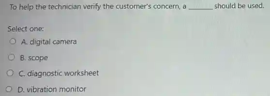 To help the technician verify the customer's concern, a __ should be used.
Select one:
A. digital camera
B. scope
C. diagnostic worksheet
D. vibration monitor