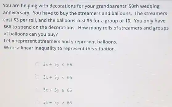 You are helping with decorations for your grandparents' 50th wedding
anniversary. You have to buy the streamers and balloons. The streamers
cost 3 per roll, and the balloons cost 5 for a group of 10. You only have
66 to spend on the decorations.How many rolls of streamers and groups
of balloons can you buy?
Let x represent streamers and y represent balloons.
Write a linear inequality to represent this situation.
3x+5yleqslant 66
3x+5ylt 66
3x+5ygeqslant 66
3x+5ygt 66