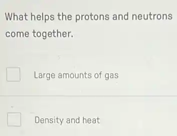 What helps the protons and neutrons
come together.
Large amounts of gas
Density and heat