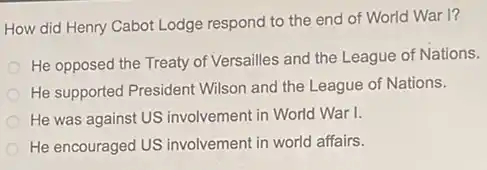 How did Henry Cabot Lodge respond to the end of World War I?
He opposed the Treaty of Versailles and the League of Nations.
He supported President Wilson and the League of Nations.
He was against US involvement in World War 1.
He encouraged US involvement in world affairs.