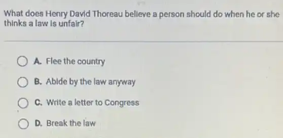What does Henry David Thoreau believe a person should do when he or she
thinks a law is unfair?
A. Flee the country
B. Abide by the law anyway
C. Write a letter to Congress
D. Break the law