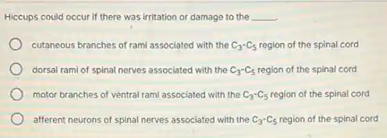 Hiccups could occur if there was irritation or damage to the __
cutaneous branches of rami associated with the C_(3)-C_(5) region of the spinal cord
dorsal rami of spinal nerves associated with the C_(3)-C_(5) region of the spinal cord
motor branches of ventral rami associated with the C_(3)-C_(5) region of the spinal cord
afferent neurons of spinal nerves associated with the C_(3)-C_(5) region of the spinal cord