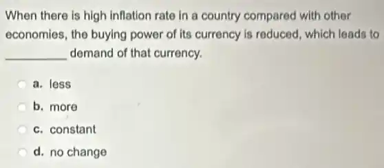 When there is high inflation rate in a country compared with other
economies, the buying power of its currency is reduced, which leads to
__ demand of that currency.
a. less
b. more
c. constant
d. no change