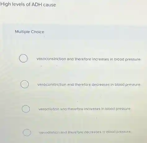 High levels of ADH cause
Multiple Choice
vasoconstriction and therefore increases in blood pressure.
vasoconstriction and therefore decreases in blood pressure.
vasodillation and therefore increases in blood pressure.
vasodillation and therefore decreases in blood pressure.