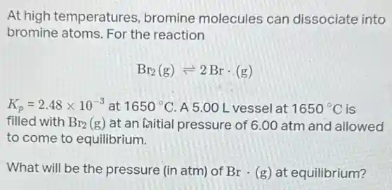 At high temperatures bromine molecules can dissociate into
bromine atoms. For the reaction
Br_(2)(g)leftharpoons 2Brcdot (g)
K_(p)=2.48times 10^-3 at 1650^circ C A 5.00 L vessel at 1650^circ C is
filled with Br_(2)(g) at an initial pressure of 6.00 atm and allowed
to come to equilibrium.
What will be the pressure (in atm) of Brcdot (g) at equilibrium?