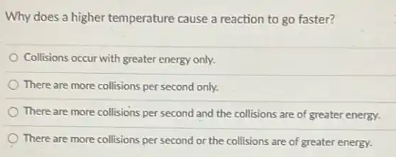 Why does a higher temperature cause a reaction to go faster?
Collisions occur with greater energy only.
There are more collisions per second only.
There are more collisions per second and the collisions are of greater energy.
There are more collisions per second or the collisions are of greater energy.