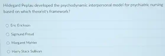 Hildegard Peplau developed the psychodynamic interpersonal model for psychiatric nursing
based on which theorist's framework?
Eric Erickson
Sigmund Freud
Margaret Mahler
Harry Stack Sullivan