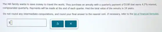 The Hill family wants to save money to travel the world. They purchase an annuity with a quarterly payment of 109 that earns 4.3% interest.
compounded quarterly.Payments will be made at the end of each quarter. Find the total value of the annuity in 14 years.
Do not round any intermediate computations, and round your final answer to the nearest cent.If necessary, refer to the list of financial formulas.
square