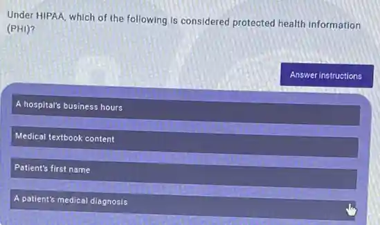 Under HIPAA, which of the following is considered protected health information
(PHI)?
A hospital's business hours
Medical textbook content
Patient's first name
A patient's medical diagnosis
Answer instructions