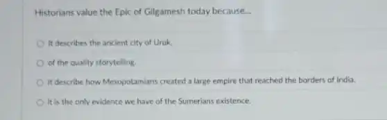 Historians value the Epic of Gilgamesh today because __
it describes the ancient city of Uruk.
of the quality storytelling
it describe how Mesopotamians created a large empire that reached the borders of India.
it is the only evidence we have of the Sumerians existence.