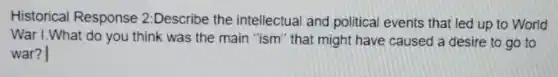 Historical Response 2:Describe the intellectual and political events that led up to World
War I. What do you think was the main "ism" that might have caused a desire to go to
war?