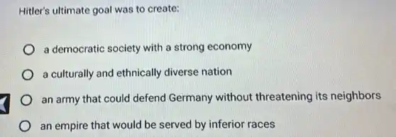 Hitler's ultimate goal was to create:
a democratic society with a strong economy
a culturally and ethnically diverse nation
an army that could defend Germany without threatening its neighbors
an empire that would be served by inferior races