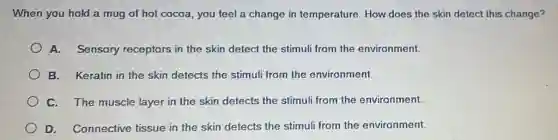 When you hold a mug of hot cocoa you feel a change in temperature. How does the skin detect this change?
A. Sensory receptors in the skin detect the stimuli from the environment.
B. Keratin in the skin detects the stimul from the environment.
C. The muscle layer in the skin detects the stimuli from the environment.
D. Connective tissue in the skin detects the stimuli from the environment.