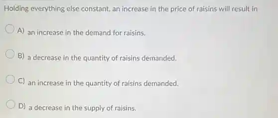 Holding everything else constant, an increase in the price of raisins will result in
A) an increase in the demand for raisins.
B) a decrease in the quantity of raisins demanded.
C) an increase in the quantity of raisins demanded.
D) a decrease in the supply of raisins.