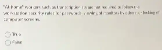 "At home" workers such as transcriptionists are not required to follow the
workstation security rules for passwords viewing of monitors by others, or locking of
computer screens.
True
False