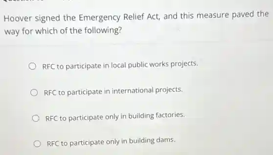 Hoover signed the Emergency Relief Act,and this measure paved the
way for which of the following?
RFC to participate in local public works projects.
RFC to participate in international projects.
RFC to participate only in building factories.
RFC to participate only in building dams.