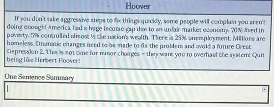 Hoover
If you don't take aggressive steps to fix things quickly, some people will complain you aren't
doing enough! America had a huge income gap due to an unfair market economy. 70%  lived in
poverty. 5%  controlled almost 1/2 the nation's wealth. There is 25%  unemployment. Millions are
homeless. Dramatic changes need to be made to fix the problem and avoid a future Great
Depression 2. This is not time for minor changes - they want you to overhaul the system! Quit
being like Herbert Hoover!
One Sentence Summary