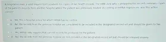 A hospital receives a valid request from a patient for copies of her health records. The HIM clerk who is preparing the records removes copies
of the patient's records from another hospital where the patient was previously treated. According to HIPAA regulations, was this action
correct?
a. Yes; this is hospital policy for which HIPAA has no control.
b. No; the records from the previous hospital are considered to be included in the designated record set and should be given to the
patient.
c. Yes; HIPAA only requires that current records be produced for the patient
d. No; the records from the previous hospital are not included in the designated record set but should be released anyway.