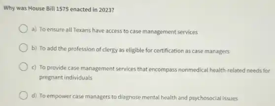 Why was House Bill 1575 enacted in 2023?
a) To ensure all Texans have access to case management services
b) To add the profession of clergy as eligible for certification as case managers
c) To provide case management services that encompass nonmedical health-related needs for
pregnant individuals
d) To empower case managers to diagnose mental health and psychosocial issues