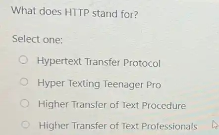 What does HTTP stand for?
Select one:
Hypertext Transfer Protocol
Hyper Texting Teenager Pro
Higher Transfer of Text Procedure
Higher Transfer of Text Professionals