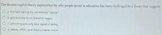 The human-capital theory explanation for why people invest in education has been challenged by a theory that suggests
a. humans cannot be considered "capital."
b. productivity is not linked to wages.
c. schooling acts only as a signal of ability.
d. ability, effort, and chance matter more.