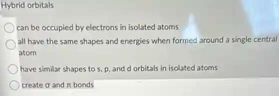 Hybrid orbitals
can be occupied by electrons in isolated atoms
all have the same shapes and energies when formed around a single central
atom
have similar shapes to s, p, and d orbitals in isolated atoms
create sigma and and n bonds pi