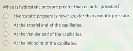 When is hydrostatic pressure greater than osmotic pressure?
Hydrostatic pressure is never greater than osmotic pressure.
At the arterial end of the capillaries.
At the venular end of the capillaries.
At the midpoint of the capillaries.