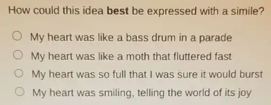 How could this idea best be expressed with a simile?
My heart was like a bass drum in a parade
My heart was like a moth that fluttered fast
My heart was so full that I was sure it would burst
My heart was smiling, telling the world of its joy