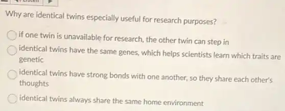 Why are identical twins especially useful for research purposes?
if one twin is unavailable for research, the other twin can step in
identical twins have the same genes, which helps scientists learn which traits are
genetic
identical twins have strong bonds with one another so they share each other's
thoughts
identical twins always share the same home environment