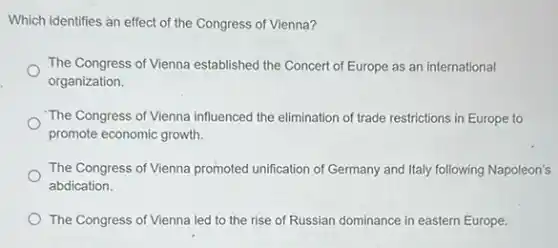 Which identifies an effect of the Congress of Vienna?
The Congress of Vienna established the Concert of Europe as an international
organization.
"The Congress of Vienna influenced the elimination of trade restrictions in Europe to
promote economic growth.
The Congress of Vienna promoted unification of Germany and Italy following Napoleon's
abdication.
The Congress of Vienna led to the rise of Russian dominance in eastern Europe.