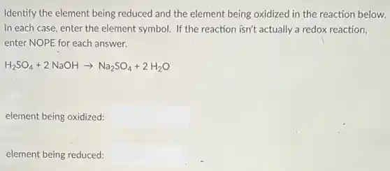 Identify the element being reduced and the element being oxidized in the reaction below.
In each case, enter the element symbol. If the reaction isn't actually a redox reaction,
enter NOPE for each answer.
H_(2)SO_(4)+2NaOHarrow Na_(2)SO_(4)+2H_(2)O
element being oxidized:
element being reduced: