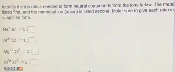 Identify the ion ratios needed to form neutral compounds from the ions below. The metal
listed first, and the nonmetal ion (anion) is listed second. Make sure to give each ratio in
simplified form.
Na^+:Br^-=1:square
Al^3+:Cl^-=1:square
Mg^2+:O^2-=1:square
Al^3+:O^2-=2:square