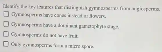 Identify the key features that distinguish gymnosperms from angiosperms.
Gymnosperms have cones instead of flowers.
Gymnosperms have a dominant gametophyte stage.
Gymnosperms do not have fruit.
Only gymnosperms form a micro spore.