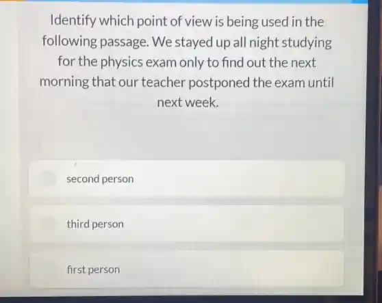 Identify which point of view is being used in the
following passage. We stayed up all night studying
for the physics exam only to find out the next
morning that our teacher postponed the exam until
next week.
second person
third person
first person