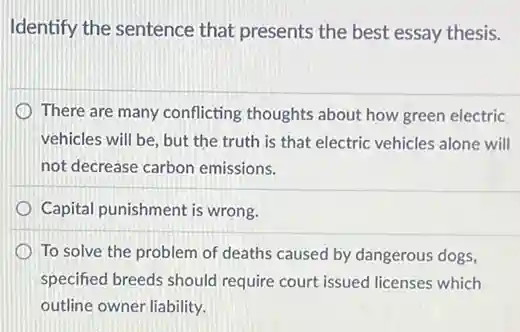 Identify the sentence that presents the best essay thesis.
There are many conflicting thoughts about how green electric
vehicles will be, but the truth is that electric vehicles alone will
not decrease carbon emissions.
Capital punishment is wrong.
To solve the problem of deaths caused by dangerous dogs,
specified breeds should require court issued licenses which
outline owner liability.