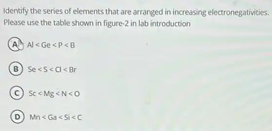 Identify the series of elements that are arranged in increasing electronegativities.
Please use the table shown in figure -2 in lab introduction
A Allt Gelt Plt B
B Selt Slt Cllt Br
C Sclt Mglt Nlt O
D Mnlt Galt Silt C