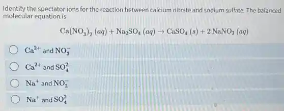 Identify the spectator ions for the reaction between calcium nitrate and sodium sulfate The balanced
molecular equation is
Ca(NO_(3))_(2)(aq)+Na_(2)SO_(4)(aq)arrow CaSO_(4)(s)+2NaNO_(3)(aq)
Ca^2+ and NO_(3)^-
Ca^2+ and SO_(4)^2-
Na^+ and NO_(3)^-
Na^+ and SO_(4)^2-