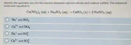 Identify the spectator ions for the reaction between calcium nitrate and sodium sulfate.The balanced
molecular equation is
Ca(NO_(3))_(2)(aq)+Na_(2)SO_(4)(aq)arrow CaSO_(4)(s)+2NaNO_(3)(aq)
Na^+ and NO_(3)^-
Ca^2+ and NO_(3)^-
Na^+ and SO_(4)^2-
Ca^2+ and SO_(4)^2-