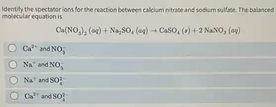 Identify the spectator ions for the reaction between calcium nitrate and sodium sulfate The balanced
molecular equation is
Ca(NO_(3))_(2)(aq)+Na_(2)SO_(4)(aq)arrow CaSO_(4)(s)+2Na NO3 (aq)
Ca^2+ and NO_(3)^-
Na^+ and NO_(3)^-
Na^+ and SO_(4)^2-
Ca^2+ and SO_(4)^2-