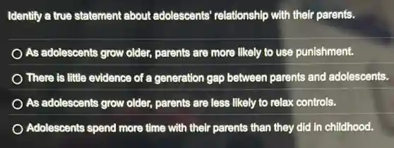 Identify a true statement about adolescents'relationship with their parents.
As adolescents grow older, parents are more likely to use punishment.
There is little evidence of a generation gap between parents and adolescents.
As adolescents grow older, parents are less likely to relax controls.
Adolescents spend more time with their parents than they did in childhood.