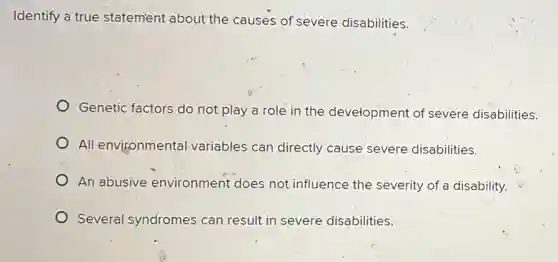 Identify a true statement about the causes of severe disabilities.
Genetic factors do not play a role in the development of severe disabilities.
All environmental variables can directly cause severe disabilities.
An abusive environment does not influence the severity of a disability.
Several syndromes can result in severe disabilities.